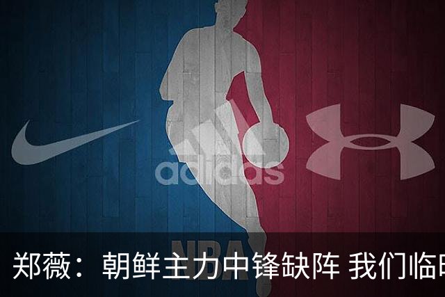 郑薇：朝鲜主力中锋缺阵 我们临时打小球战术